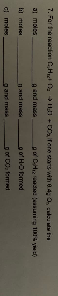 7. For the reaction CSH12+ O2 → H20 + CO2, if one starts with 6.4g O2, calculate the
a) moles
g and mass
g of C5H12 reacted (assuming 100% yield)
b) moles
g and mass
g of H2O formed
c) moles
g and mass
g of CO2 formed
