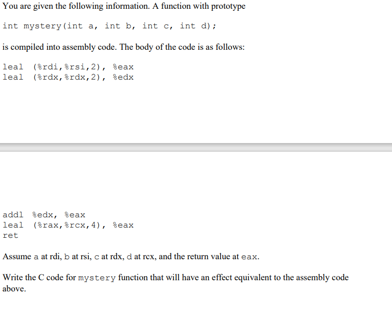 You are given the following information. A function with prototype
int mystery (int a, int b, int c, int d);
is compiled into assembly code. The body of the code is as follows:
leal (%rdi,%rsi,2), %eax
leal (%rdx,%rdx,2), %edx
addl %edx, %eax
leal (%rax,%rcx,4), %eax
ret
Assume a at rdi, b at rsi, c at rdx, d at rex, and the return value at eax.
Write the C code for mystery function that will have an effect equivalent to the assembly code
above.
