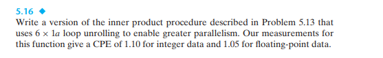 5.16
Write a version of the inner product procedure described in Problem 5.13 that
uses 6 x la loop unrolling to enable greater parallelism. Our measurements for
this function give a CPE of 1.10 for integer data and 1.05 for floating-point data.
