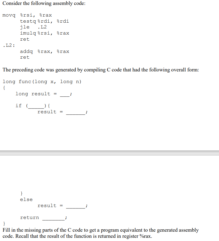 Consider the following assembly code:
movq %rsi, %rax
testq %rdi, %rdi
jle .L2
imulq %rsi, %rax
ret
.L2:
addq %rax, %rax
ret
The preceding code was generated by compiling C code that had the following overall form:
long func (long x, long n)
{
long result =
if (__) {
result
}
else
result
return
}
Fill in the missing parts of the C code to get a program equivalent to the generated assembly
code. Recall that the result of the function is returned in register %rax.
