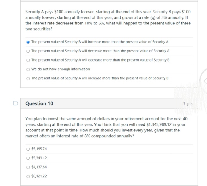 Security A pays $100 annually forever, starting at the end of this year. Security B pays $100
annually forever, starting at the end of this year, and grows at a rate (g) of 3% annually. If
the interest rate decreases from 10% to 6%, what will happen to the present value of these
two securities?
The present value of Security B will increase more than the present value of Security A
O The present value of Security B will decrease more than the present value of Security A
O The present value of Security A will decrease more than the present value of Security B
O We do not have enough information
O The present value of Security A will increase more than the present value of Security B
Question 10
You plan to invest the same amount of dollars in your retirement account for the next 40
years, starting at the end of this year. You think that you will need $1,345,989.12 in your
account at that point in time. How much should you invest every year, given that the
market offers an interest rate of 8% compounded annually?
O 5,195.74
O 5,343.12
O $4,137.64
O $6,121.22
