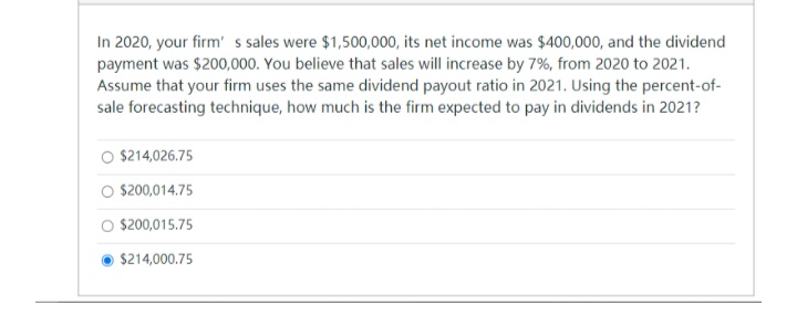 In 2020, your firm' s sales were $1,500,000, its net income was $400,000, and the dividend
payment was $200,000. You believe that sales will increase by 7%, from 2020 to 2021.
Assume that your firm uses the same dividend payout ratio in 2021. Using the percent-of-
sale forecasting technique, how much is the firm expected to pay in dividends in 2021?
O $214,026.75
O $200,014.75
O $200,015.75
$214,000.75
