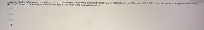 AS winner of a breakfast cereal competition, you can choose one of the following prizes (1)$100.000 now 2) S200.000 at the end of five years: ( s12.000 in year 1, which grows at 2% a year aterwards forever
(4) $20,000 for each of the 10 years if the interest rate is 12%, which is the most valuable prize?
4
