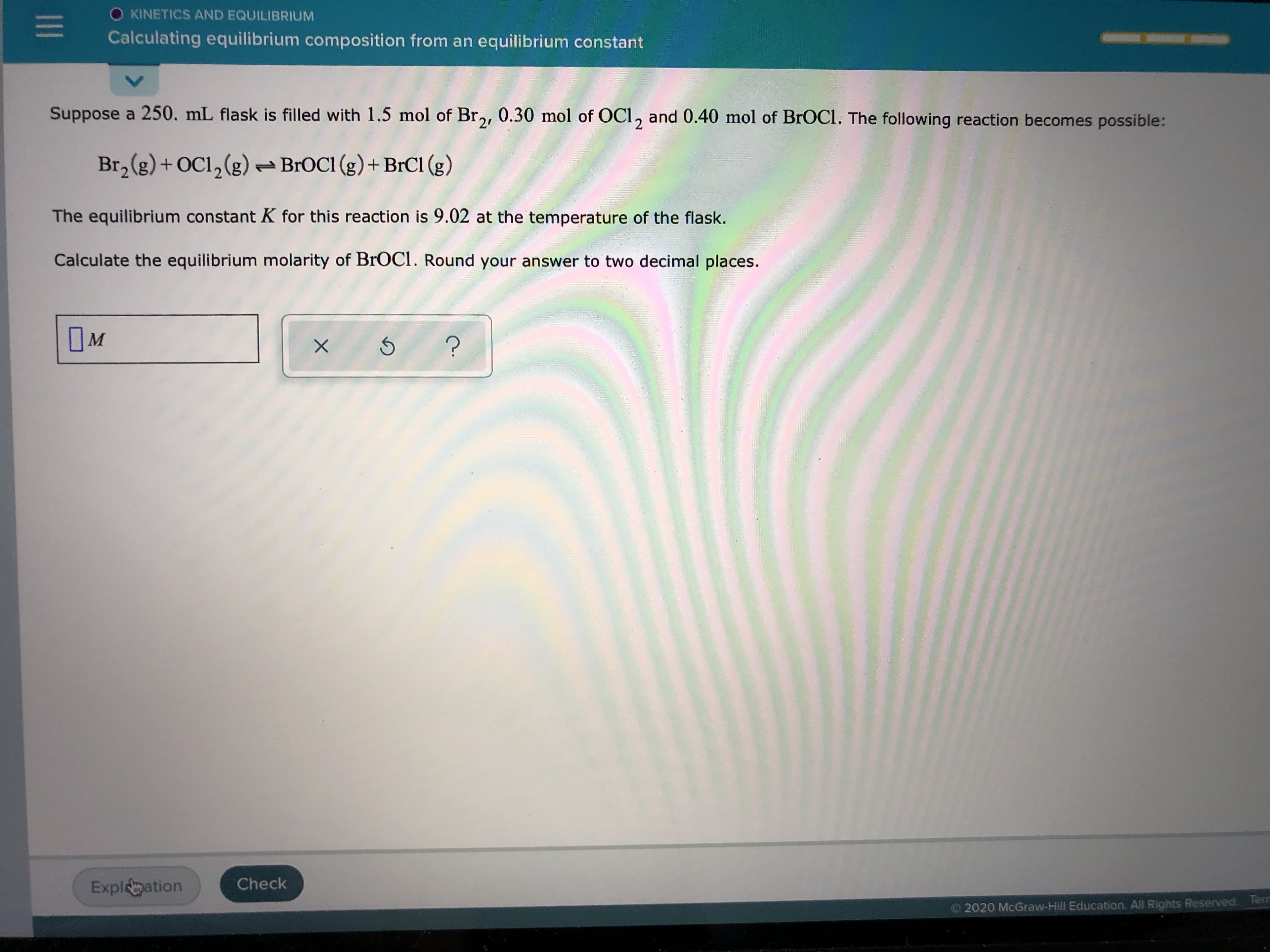 Suppose a 250. mL flask is filled with 1.5 mol of Br,, 0.30 mol of OCI, and 0.40 mol of BrOCl. The following reaction becomes possible:
Br, (g)+ OC1,(g)
- BROCI (g)+ BrCI (g)
The equilibrium constant K for this reaction is 9.02 at the temperature of the flask.
Calculate the equilibrium molarity of BrOCI. Round your answer to two decimal places.
