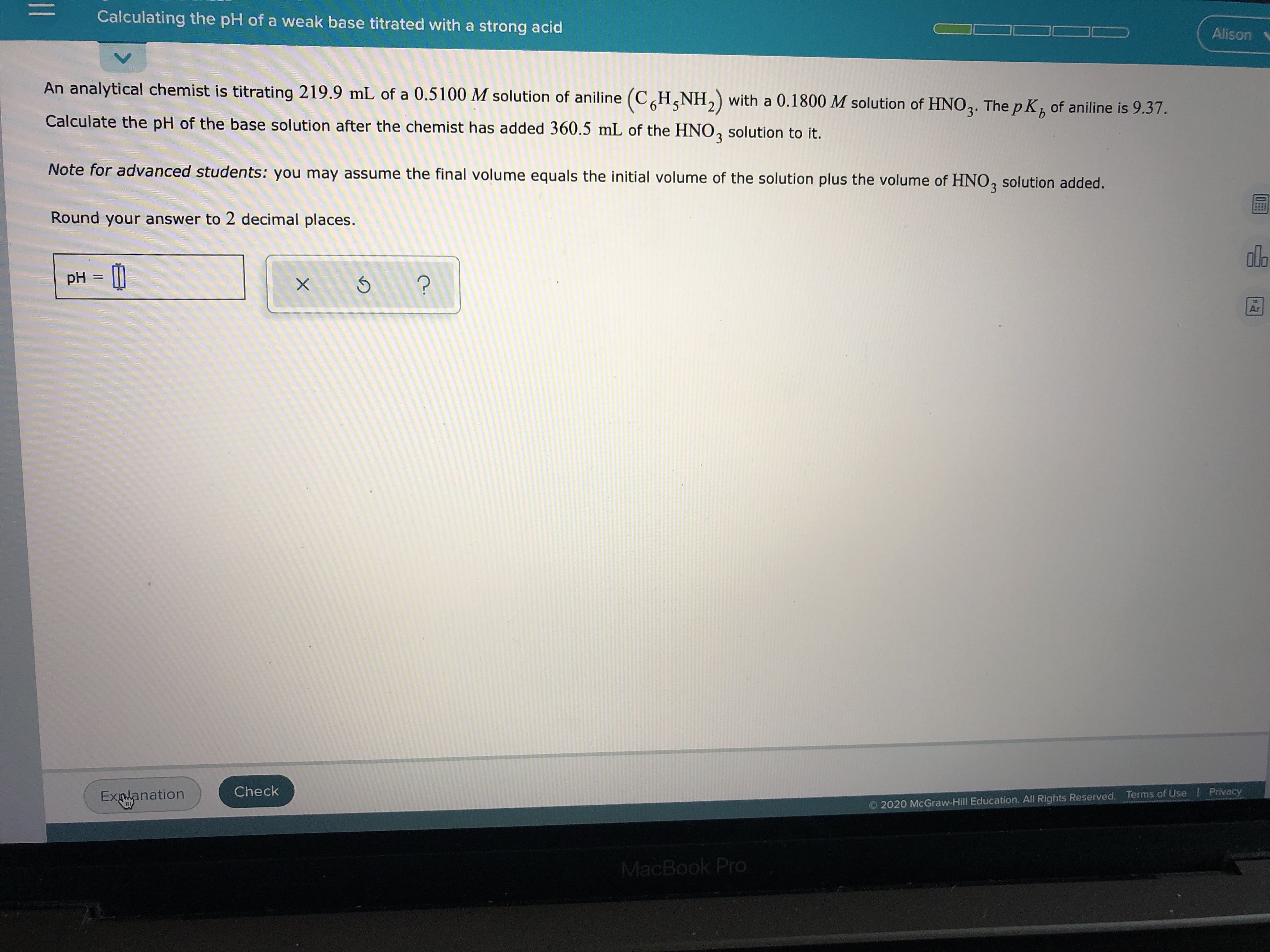 An analytical chemist is titrating 219.9 mL of a 0.5100 M solution of aniline (CH,NH,) with a 0.1800 M solution of HNO,. The p K, of aniline is 9.37.
3
Calculate the pH of the base solution after the chemist has added 360.5 mL of the HNO, solution to it.
Note for advanced students: you may assume the final volume equals the initial volume of the solution plus the volume of HNO, solution added.
Round your answer to 2 decimal places.
