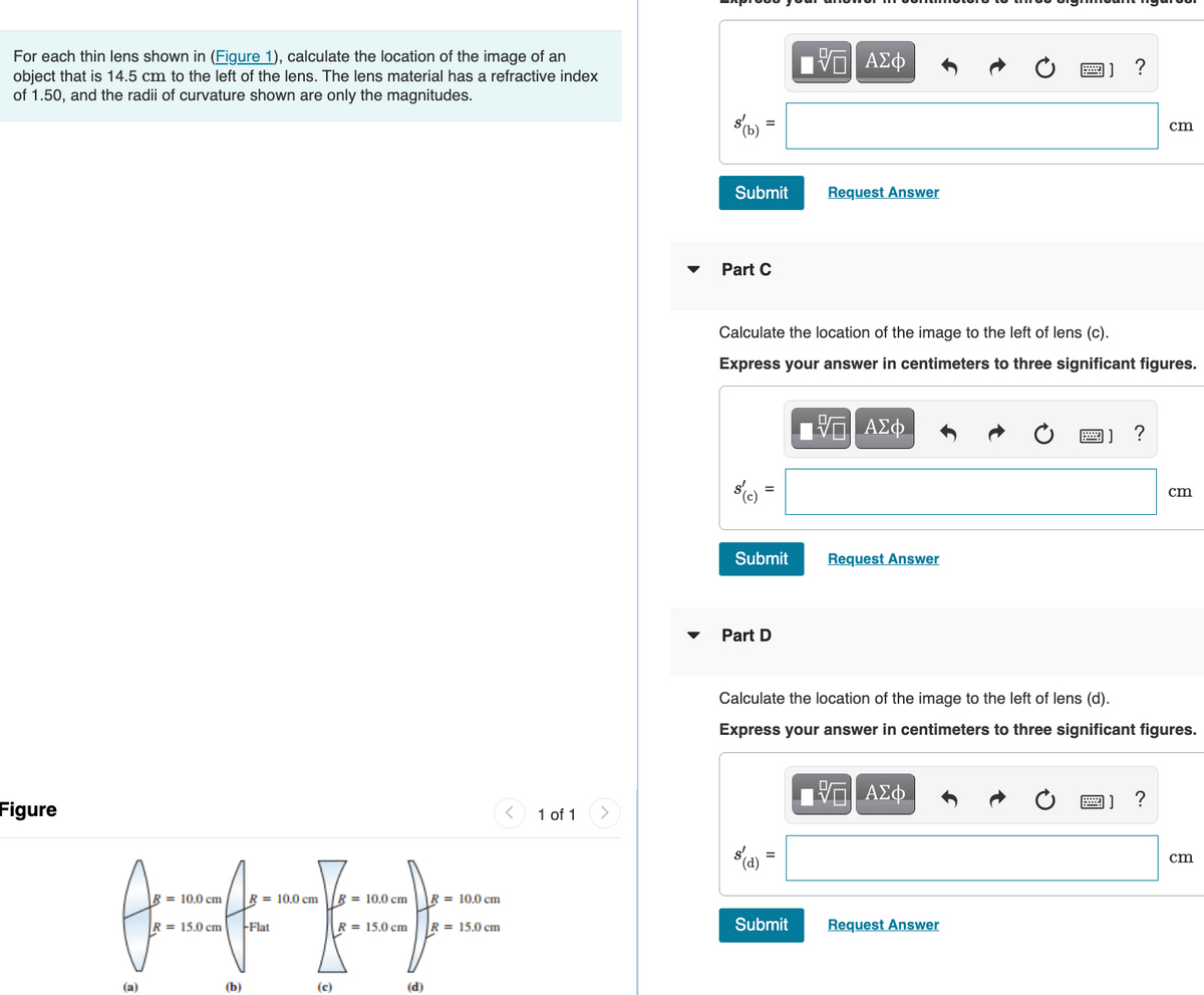 For each thin lens shown in (Figure 1), calculate the location of the image of an
object that is 14.5 cm to the left of the lens. The lens material has a refractive index
of 1.50, and the radii of curvature shown are only the magnitudes.
Figure
= 10.0 cm
R = 15.0 cm
(b)
R = 10.0 cm
-Flat
(c)
R = 10.0 cm
R = 15.0 cm
(d)
R = 10.0 cm
R= 15.0 cm
<
1 of 1 >
s(b)
Submit
Part C
Submit
Part D
Calculate the location of the image to the left of lens (c).
Express your answer in centimeters to three significant figures.
(d)
VE ΑΣΦ
=
Request Answer
Submit
—| ΑΣΦ
Request Answer
J?
Calculate the location of the image to the left of lens (d).
Express your answer in centimeters to three significant figures.
ΑΣΦ
Request Answer
=) ?
cm
] ?
cm
cm
