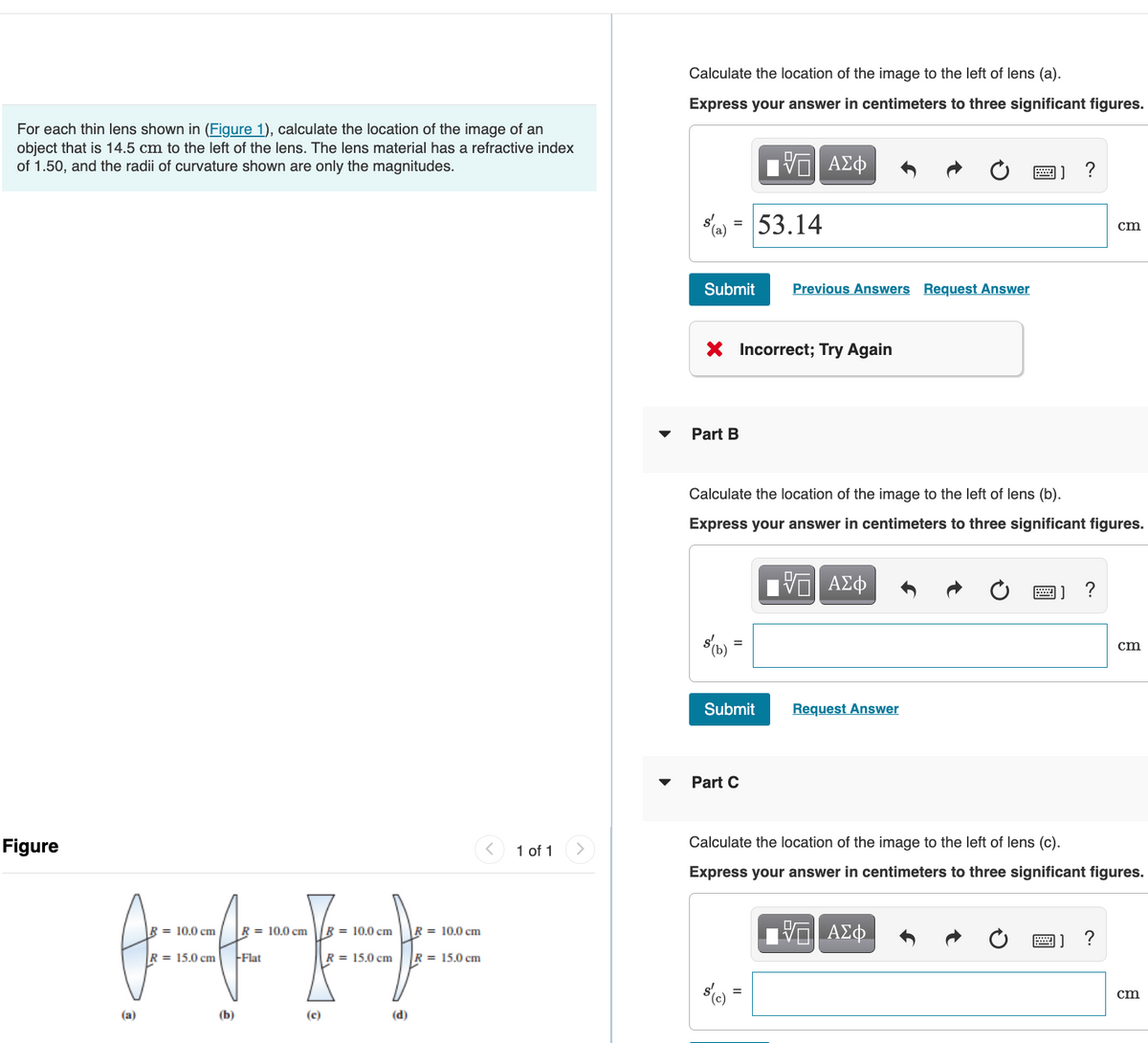 For each thin lens shown in (Figure 1), calculate the location of the image of an
object that is 14.5 cm to the left of the lens. The lens material has a refractive index
of 1.50, and the radii of curvature shown are only the magnitudes.
Figure
R 10.0 cm
H
R = 15.0 cm -Flat
(b)
(a)
= 10.0 cm
(c)
R = 10.0 cm
R = 15.0 cm
(d)
= 10.0 cm
R = 15.0 cm
1 of 1
Calculate the location of the image to the left of lens (a).
Express your answer in centimeters to three significant figures.
=
Submit Previous Answers Request Answer
Part B
ΨΕΙ ΑΣΦ
X Incorrect; Try Again
53.14
Submit
Part C
Calculate the location of the image to the left of lens (b).
Express your answer in centimeters to three significant figures.
ΨΕΙ ΑΣΦ
Request Answer
?
- ΑΣΦ
cm
Calculate the location of the image to the left of lens (c).
Express your answer in centimeters to three significant figures.
?
cm
cm