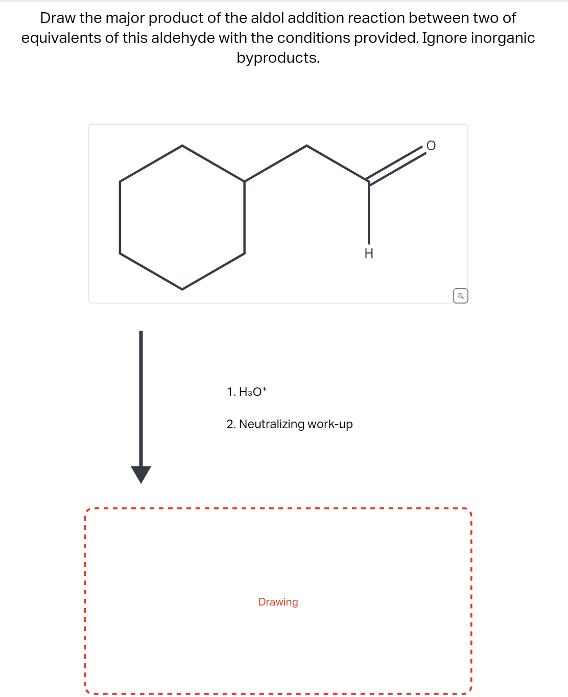 Draw the major product of the aldol addition reaction between two of
equivalents of this aldehyde with the conditions provided. Ignore inorganic
byproducts.
1. H3O+
2. Neutralizing work-up
Drawing
H
Q