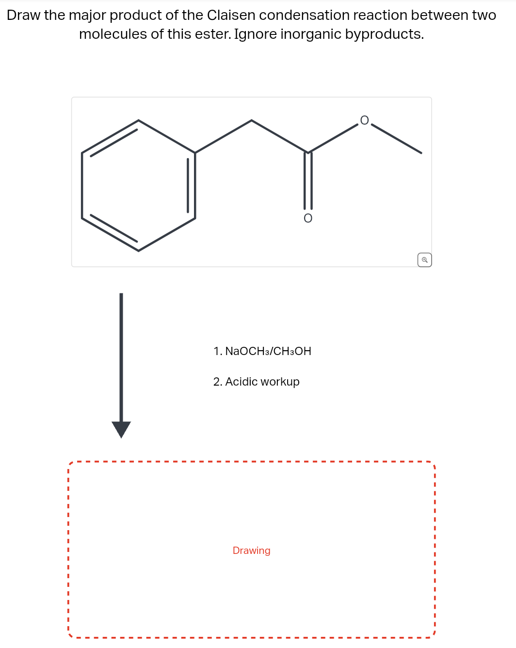 Draw the major product of the Claisen condensation reaction between two
molecules of this ester. Ignore inorganic byproducts.
|
1. NaOCH3/CH3OH
2. Acidic workup
O
Drawing
6