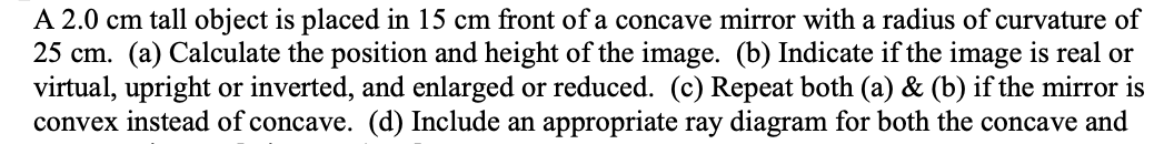 A 2.0 cm tall object is placed in 15 cm front of a concave mirror with a radius of curvature of
25 cm. (a) Calculate the position and height of the image. (b) Indicate if the image is real or
virtual, upright or inverted, and enlarged or reduced. (c) Repeat both (a) & (b) if the mirror is
convex instead of concave. (d) Include an appropriate ray diagram for both the concave and