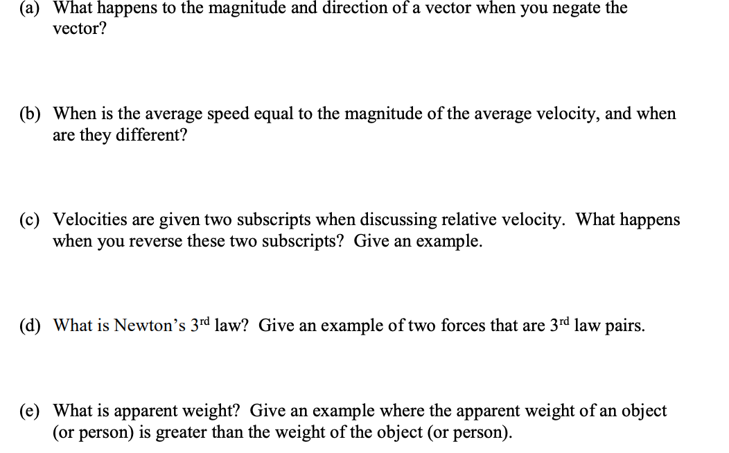 (a) What happens to the magnitude and direction of a vector when you negate the
vector?
(b) When is the average speed equal to the magnitude of the average velocity, and when
are they different?
(c) Velocities are given two subscripts when discussing relative velocity. What happens
when you reverse these two subscripts? Give an example.
(d) What is Newton's 3rd law? Give an example of two forces that are 3rd law pairs.
(e) What is apparent weight? Give an example where the apparent weight of an object
(or person) is greater than the weight of the object (or person).