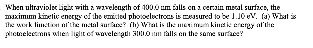 When ultraviolet light with a wavelength of 400.0 nm falls on a certain metal surface, the
maximum kinetic energy of the emitted photoelectrons is measured to be 1.10 eV. (a) What is
the work function of the metal surface? (b) What is the maximum kinetic energy of the
photoelectrons when light of wavelength 300.0 nm falls on the same surface?