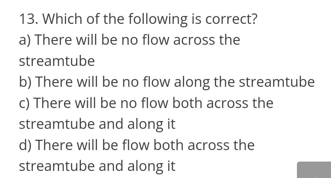 13. Which of the following is correct?
a) There will be no flow across the
streamtube
b) There will be no flow along the streamtube
c) There will be no flow both across the
streamtube and along it
d) There will be flow both across the
streamtube and along it
