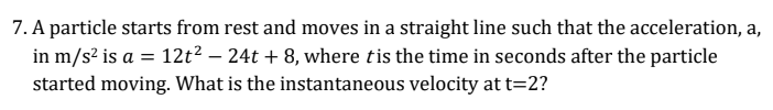 7. A particle starts from rest and moves in a straight line such that the acceleration, a,
in m/s? is a = 12t² – 24t + 8, where tis the time in seconds after the particle
started moving. What is the instantaneous velocity at t=2?
