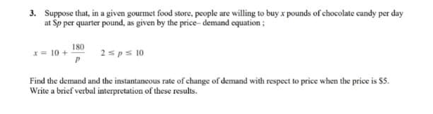 3. Suppose that, in a given gourmet food store, people are willing to buy x pounds of chocolate candy per day
at Sp per quarter pound, as given by the price- demand equation;
x= 10 +
180
2 sps 10
Find the demand and the instantaneous rate of change of demand with respect to price when the price is $5.
Write a brief verbal interpretation of these results.
