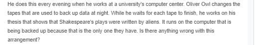 He does this every evening when he works at a university's computer center. Oliver Owl changes the
tapes that are used to back up data at night. While he waits for each tape to finish, he works on his
thesis that shows that Shakespeare's plays were written by aliens. It runs on the computer that is
being backed up because that is the only one they have. Is there anything wrong with this
arrangement?
