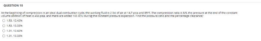 QUESTION 10
At the beginning of compression in an ideal dual combustion cycle. the working fluid is 2 Ibs of air at 14.7 psia and 85°F. The compression ratio is 8.5. the pressure at the end of the constant
volume addition of heat is 450 psia, and there are added 105 BTU during the constant pressure expansion. Find the pressure ratio and the percentage clearance?
1.53. 12.42%
1.53. 13.33%
1.31. 12.42%
O 1.31, 13.33%
