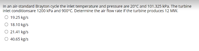 In an air-standard Brayton cycle the inlet temperature and pressure are 20°C and 101.325 kPa. The turbine
inlet conditionsare 1200 kPa and 900°C. Determine the air flow rate if the turbine produces 12 MW.
O 19.25 kg/s
O 18.10 kg/s
O 21.41 kg/s
O 40.65 kg/s
