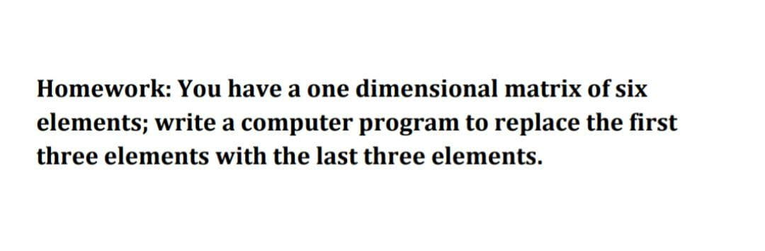 Homework: You have a one dimensional matrix of six
elements; write a computer program to replace the first
three elements with the last three elements.
