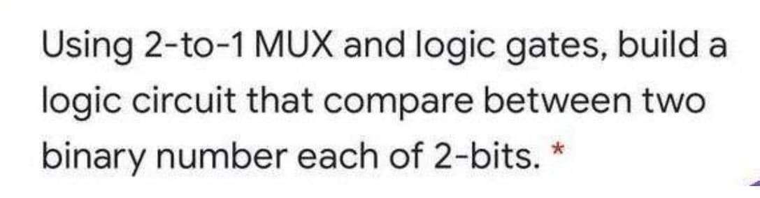 Using 2-to-1 MUX and logic gates, build a
logic circuit that compare between two
binary number each of 2-bits.
