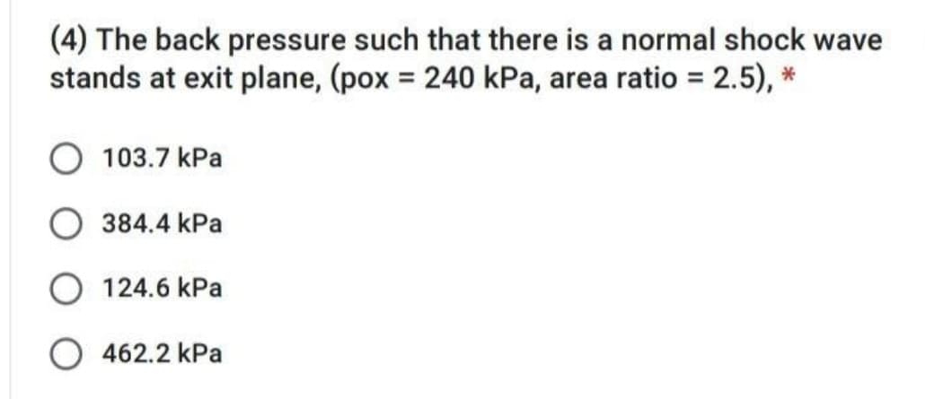 (4) The back pressure such that there is a normal shock wave
stands at exit plane, (pox = 240 kPa, area ratio = 2.5), *
103.7 kPa
384.4 kPa
124.6 kPa
O 462.2 kPa
