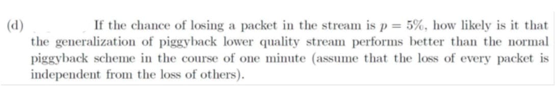 (d)
the generalization of piggyback lower quality stream performs better than the normal
piggyback scheme in the course of one minute (assume that the loss of every packet is
independent from the loss of others).
If the chance of losing a packet in the stream is p = 5%, how likely is it that
