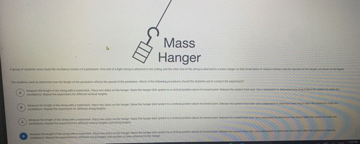 Mass
Hanger
A group of students must study the oscillatory motion of a pendulum. One end of a light string is attached to the ceiling, and the other end of the string is attached to a mass hanger so that small disks of various masses may be stacked on the hanger, as shown in the figure.
The students want to determine how the length of the pendulum affects the period of the pendulum. Which of the following procedures should the students use to conduct the experiment?
Measure the length of the string with a meterstick. Place two disks on the hanger. Raise the hanger-disk system to a vertical position above its lowest point. Release the system from rest. Use a stopwatch to determine how long it takes the system to make ten
oscillations. Repeat the experiment for different vertical heights.
A
Measure the length of the string with a meterstick. Place two disks on the hanger. Raise the hanger-disk system to a vertical position above its lowest point. Release the system from rest. Use a stopwatch to determine how long it takes the system to make ten
B
oscillations. Repeat the experiment for different string lengths.
Measure the length of the string with a meterstick. Place two disks on the hanger. Raise the hanger-disk system to a vertical position above its lowest point. Release the system from rest. Use a stopwatch to determine how long it takes the system to make ten
oscillations. Repeat the experiment for different vertical heights and string lengths.
Measure the length of the string with a meterstick. Place two disks on the hanger. Raise the hanger-disk system to a vertical position above its lowest point. Release the system from rest. Use a stopwatch to determine how long it takes the system to make ten
oscillations. Repeat the experiment for different string lengths and number of disks attached to the hanger.
1:35 PM
C.
