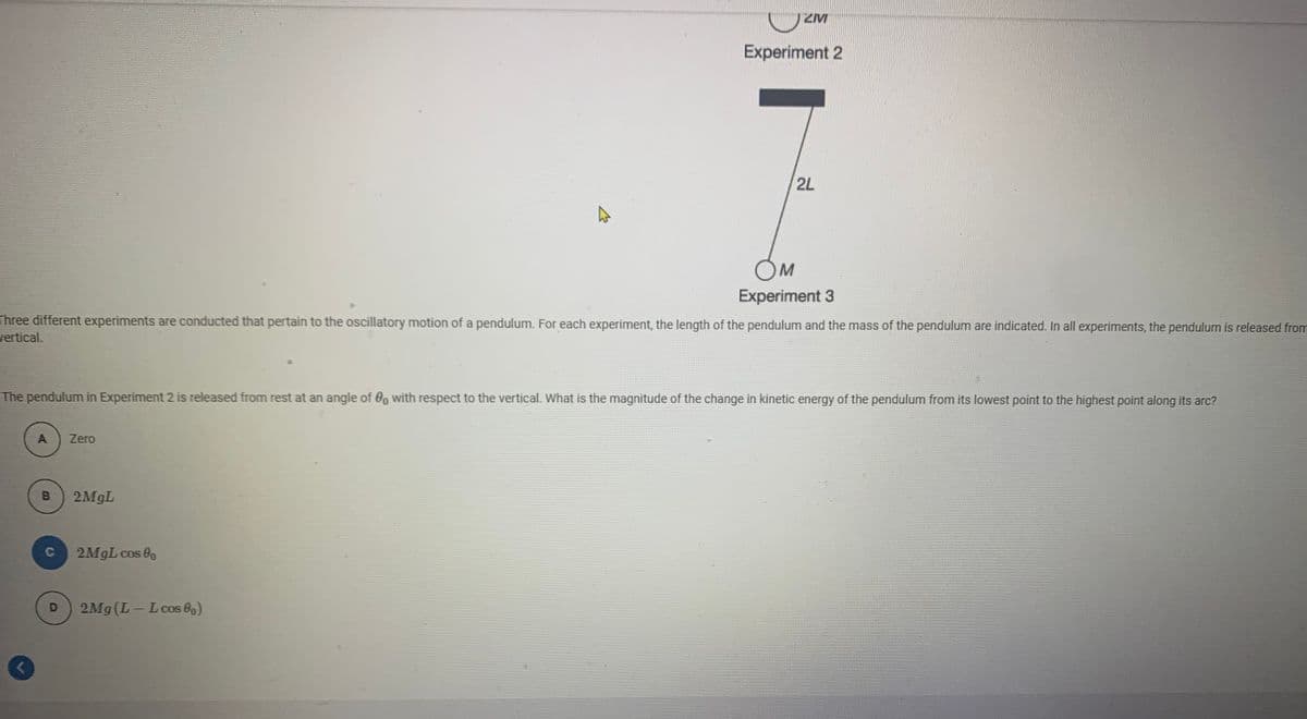 ZM
Experiment 2
2L
OM
Experiment 3
Three different experiments are conducted that pertain to the oscillatory motion of a pendulum. For each experiment, the length of the pendulum and the mass of the pendulum are indicated. In all experiments, the pendulum is released from
vertical.
The pendulum in Experiment 2 is released from rest at an angle of 0, with respect to the vertical. What is the magnitude of the change in kinetic energy of the pendulum from its lowest point to the highest point along its arc?
A
Zero
B
2M9L
C
2MGL cos 0
2Mg (L-Lcos 8)
D
|
