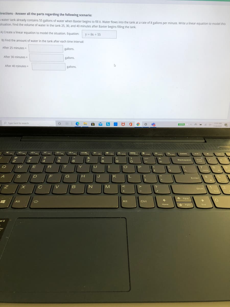 irections Answer all the parts regarding the following scenario:
A water tank already contains 55 gallons of water when Baxter begins to fill it. Water flows into the tank at a rate of 8 gallons per minute. Write a linear equation to model this
situation. Find the volume of water in the tank 25, 30, and 40 minutes after Baxter begins filling the tank.
A) Create a linear equation to model the situation. Equation:
y = 8x + 55
B) Find the amount of water in the tank after each time interval:
After 25 minutes =
gallons.
After 30 minutes=
gallons.
After 40 minutes =
gallons.
P Type here to search
O HIC:
1101 AM
100%
11/2020
Delete
F10
JEJU
االال ۴
%23
3
6
8
9.
Backspace
Num
Lock
T
Y
P.
Home
F
K
5
Enter
V
IN
M
Shift
End
PgUp
Alt
Alt
Ctrl
Home
+ PgDn
End
