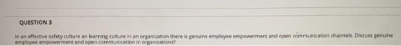 QUESTION 3
In an effective safety culture an learning culture in an organization there is genuine empleyee empowerment and open communication channels. Discuss genuine
employee empowerment and open communication in organizations?
