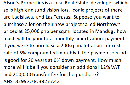 Alson's Properties is a local Real Estate developer which
sells high end subdivision lots. Iconic projects of there
are Ladislawa, and Laz Terazas. Suppose you want to
purchase a lot on their new projectcalled Northtown
priced at 25,000 php per sq.m. located in Mandug, how
much will be your total monthly amortization payments
if you were to purchase a 200sq. m. lot at an interest
rate of 5% compounded monthly if the payment period
is good for 20 years at 0% down payment. How much
more will it be if you consider an additional 12% VAT
and 200,000 transfer fee for the purchase?
