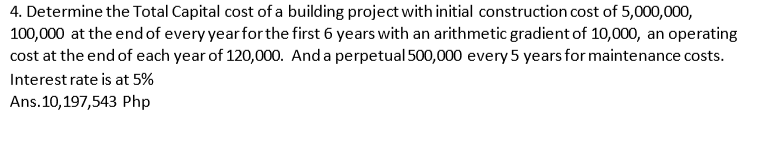 4. Determine the Total Capital cost of a building project with initial construction cost of 5,000,000,
100,000 at the end of every year for the first 6 years with an arithmetic gradient of 10,000, an operating
cost at the end of each year of 120,000. And a perpetual 500,000 every 5 years for maintenance costs.
Interest rate is at 5%
Ans.10,197,543 Php
