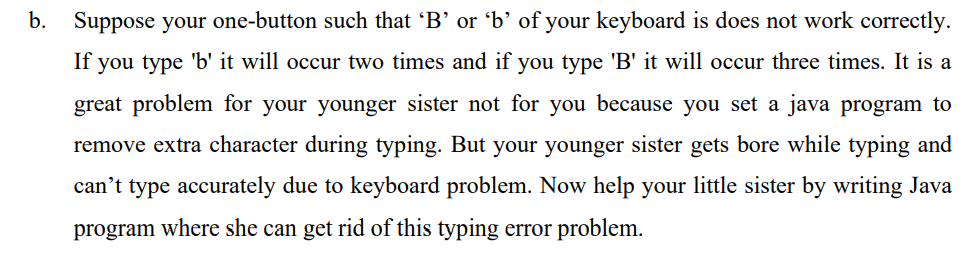 b. Suppose your one-button such that 'B' or 'b’ of your keyboard is does not work correctly.
If you type 'b' it will occur two times and if you type 'B' it will occur three times. It is a
great problem for your younger sister not for you because you set a java program to
remove extra character during typing. But your younger sister gets bore while typing and
can't type accurately due to keyboard problem. Now help your little sister by writing Java
program where she can get rid of this typing error problem.
