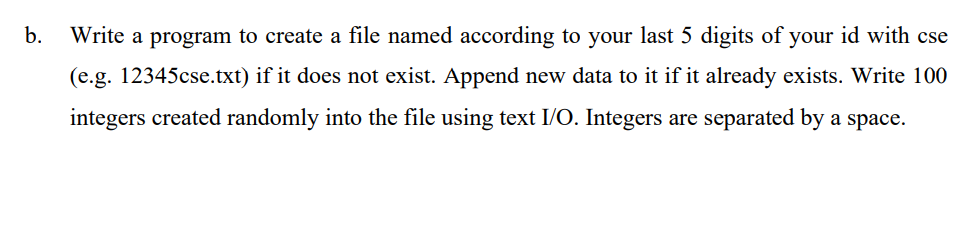 b.
Write a program to create a file named according to your last 5 digits of your id with cse
(e.g. 12345cse.txt) if it does not exist. Append new data to it if it already exists. Write 100
integers created randomly into the file using text I/O. Integers are separated by a space.
