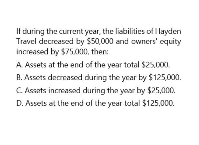 If during the current year, the liabilities of Hayden
Travel decreased by $50,000 and owners' equity
increased by $75,000, then:
A. Assets at the end of the year total $25,000.
B. Assets decreased during the year by $125,000.
C. Assets increased during the year by $25,000.
D. Assets at the end of the year total $125,000.