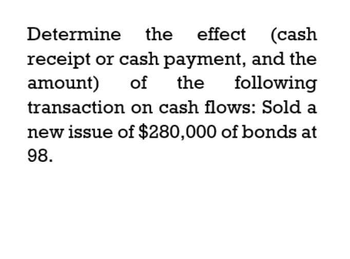 Determine the effect (cash
receipt or cash payment, and the
of the following
amount)
transaction on cash flows: Sold a
new issue of $280,000 of bonds at
98.