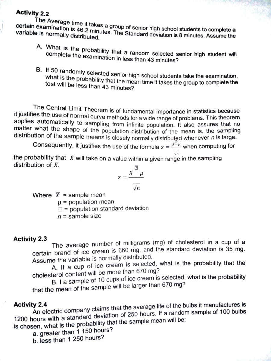 Activity 2.2
The Average time it takes a group of senior high school students to complete a
certain examination is 46.2 minutes, The Standard deviation is 8 minutes. Assume he
variable is normally distributed.
A. What is the probability that a random selected senior high student will
complete the examination in less than 43 minutes?
B. If 50 randomly selected senior high school students take the examination,
what is the probability that the mean time it takes the group to complete the
test will be less than 43 minutes?
The Central Limit Theorem is of fundamental importance in statistics because
it justifies the use of normal curve methods for a wide range of problems. This theorem
applies automatically to sampling from infinite population. It also assures that no
matter what the shape of the population distribution of the mean is, the sampling
distribution of the sample means is closely normally distributed whenever n is large.
Consequently, it justifies the use of the formula z =
when computing for
the probability that X will take on a value within a given range in the sampling
distribution of X.
z =
Where X = sample mean
p = population mean
D = population standard deviation
n = sample size
Activity 2.3
The average number of milligrams (mg) of cholesterol in a cup of a
certain brand of ice cream is 660 mg, and the standard deviation is 35 ma.
Assume the variable is normally distributed.
A. If a cup of ice cream is selected, what is the probability that the
cholesterol content will be more than 670 mg?
B. I a sample of 10 cups of ice cream is selected, what is the probability
that the mean of the sample will be larger than 670 mg?
An electric company claims that the average life of the bulbs it manufactures is
1200 hours with a standard deviation of 250 hours. If a random sample of 100 bulbs
is chosen, what is the probability that the sample mean will be:
a. greater than 1 150 hours?
b. less than 1 250 hours?
Activity 2.4
