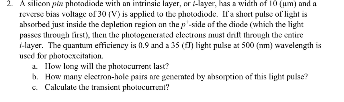 2. A silicon pin photodiode with an intrinsic layer, or i-layer, has a width of 10 (µm) and a
reverse bias voltage of 30 (V) is applied to the photodiode. If a short pulse of light is
absorbed just inside the depletion region on the p*-side of the diode (which the light
passes through first), then the photogenerated electrons must drift through the entire
i-layer. The quantum efficiency is 0.9 and a 35 (fJ) light pulse at 500 (nm) wavelength is
used for photoexcitation.
a. How long will the photocurrent last?
b. How many electron-hole pairs are generated by absorption of this light pulse?
c. Calculate the transient photocurrent?
