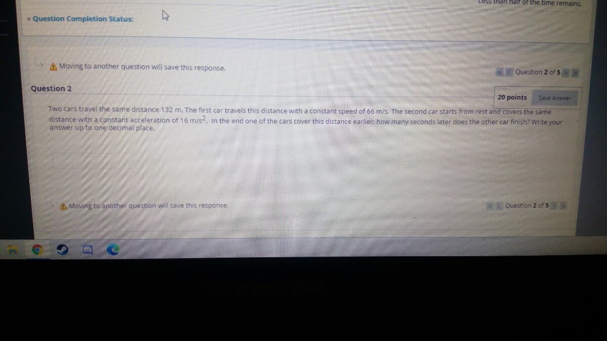 than half of the time remains.
* Question Completion Status:
A Moving to another question will save this response.
«< Question 2 of 5>
Question 2
20 points
Save Answer
Two cars travel the same distance 132 m. The first car travels this distance with a constant speed of 66 m/s. The second car starts from rest and covers the same
distance with a constant acceleration of 16 m/s, In the end one of the cars cover this distance earlier: how many seconds later does the other car finish? Write your
answer up to one decimal place.
A Moving to another question will save this response.
Question 2 of 5>
