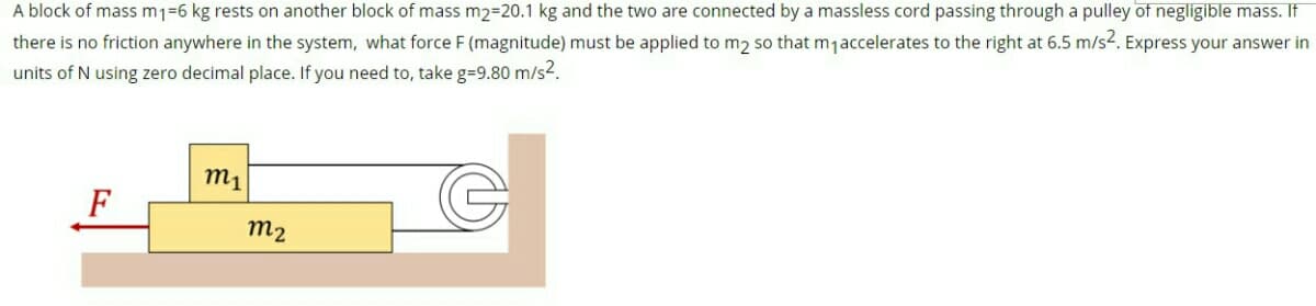 A block of mass m1=6 kg rests on another block of mass m2=20.1 kg and the two are connected by a massless cord passing through a pulley of negligible mass. If
there is no friction anywhere in the system, what force F (magnitude) must be applied to m2 so that mjaccelerates to the right at 6.5 m/s2. Express your answer in
units of N using zero decimal place. If you need to, take g=9.80 m/s2.
m1
m2
