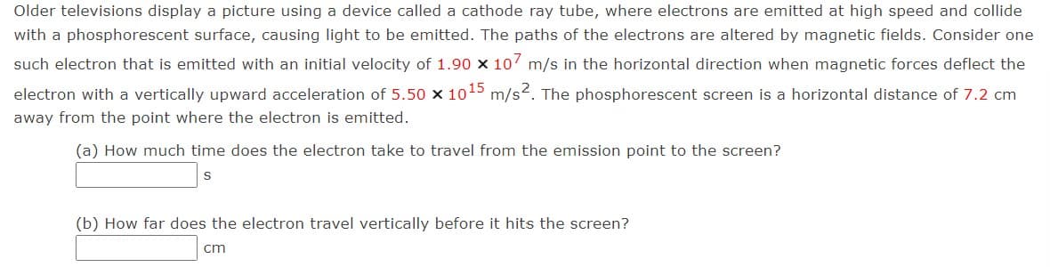 Older televisions display a picture using a device called a cathode ray tube, where electrons are emitted at high speed and collide
with a phosphorescent surface, causing light to be emitted. The paths of the electrons are altered by magnetic fields. Consider one
such electron that is emitted with an initial velocity of 1.90 x 107 m/s in the horizontal direction when magnetic forces deflect the
electron with a vertically upward acceleration of 5.50 x 1015 m/s2. The phosphorescent screen is a horizontal distance of 7.2 cm
away from the point where the electron is emitted.
(a) How much time does the electron take to travel from the emission point to the screen?
(b) How far does the electron travel vertically before it hits the screen?
cm