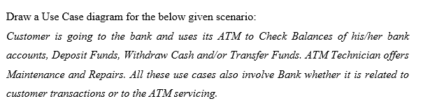 Draw a Use Case diagram for the below given scenario:
Customer is going to the bank and uses its ATM to Check Balances of his/her bank
accounts, Deposit Funds, Withdraw Cash and/or Transfer Funds. ATM Technician offers
Maintenance and Repairs. All these use cases also involve Bank whether it is related to
customer transactions or to the ATM servicing.
