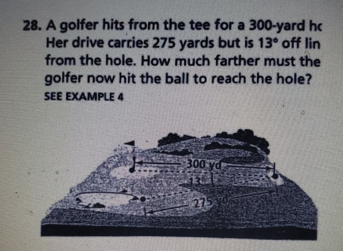 28. A golfer hits from the tee for a 300-yard hc
Her drive carries 275 yards but is 13° off lin
from the hole. How much farther must the
golfer now hit the ball to reach the hole?
SEE EXAMPLE 4
300 yd:
275
