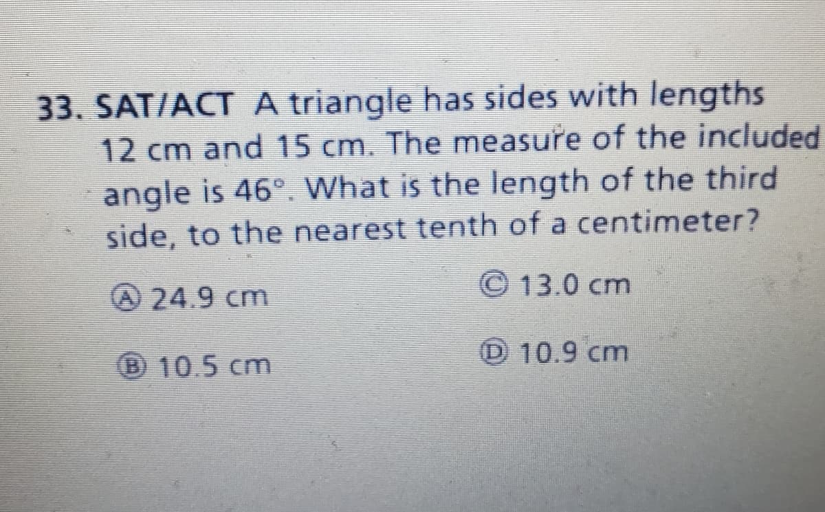 33. SAT/ACT A triangle has sides with lengths
12 cm and 15 cm. The measure of the included
angle is 46°. What is the length of the third
side, to the nearest tenth of a centimeter?
24.9 cm
© 13.0 cm
010.5cm
D 10.9 cm
