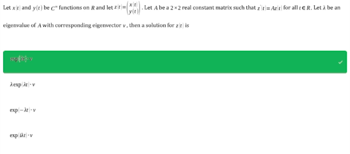 xt
Let xt and y(t) be c functions on R and let zit)= . Let A be a 2x2 real constant matrix such that z'(t)= Az(t) for all tER. Let à be an
eigenvalue of A with corresponding eigenvector v, then a solution for zit) is
expižajov
λexp λt-v
exp(-at-v
exp iat - v