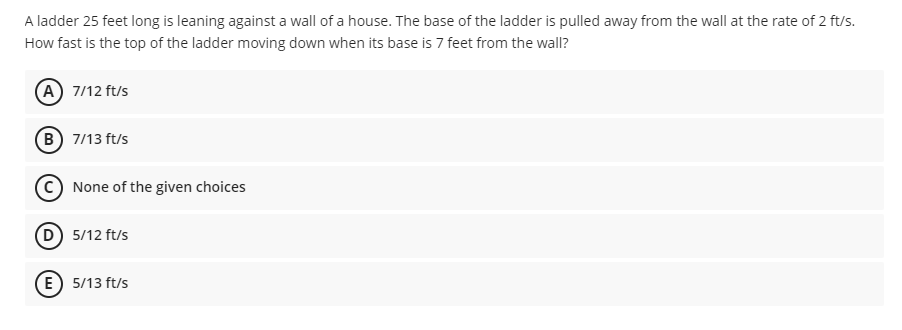 A ladder 25 feet long is leaning against a wall of a house. The base of the ladder is pulled away from the wall at the rate of 2 ft/s.
How fast is the top of the ladder moving down when its base is 7 feet from the wall?
(A) 7/12 ft/s
B) 7/13 ft/s
C None of the given choices
(D) 5/12 ft/s
E) 5/13 ft/s
