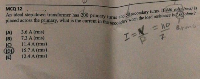 мCQ 12
An ideal step-down transformer has 200 primary turns
and 50 secondary turns. If 440 volts (rms) is
= l10
Brms
(A)
(B)
(C)
D)
(E)
3.6 A (rms)
7.3 A (rms)
11.4 A (rms)
15.7 A (rms)
12.4 A (rms)
I=N
