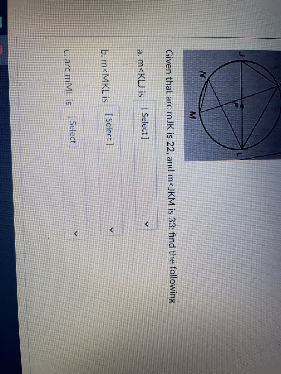 Given that arc mJK is 22, and m<JKM is 33: fınd the following
a. m<KLJ is [ Select]
b. m<MKL is [ Select]
C. arc mML is Select]
