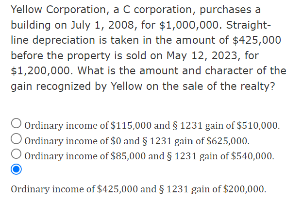 Yellow Corporation, a C corporation, purchases a
building on July 1, 2008, for $1,000,000. Straight-
line depreciation is taken in the amount of $425,000
before the property is sold on May 12, 2023, for
$1,200,000. What is the amount and character of the
gain recognized by Yellow on the sale of the realty?
Ordinary income of $115,000 and § 1231 gain of $510,000.
Ordinary income of $0 and § 1231 gain of $625,000.
Ordinary income of $85,000 and § 1231 gain of $540,000.
Ordinary income of $425,000 and § 1231 gain of $200,000.