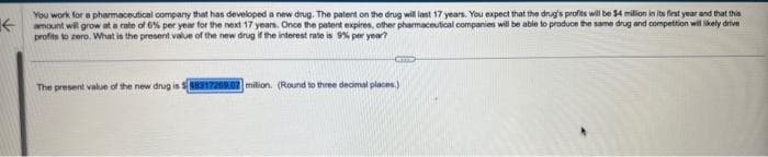 You work for a pharmaceutical company that has developed a new drug. The patent on the drug will last 17 years. You expect that the drug's profits will be $4 million in its first year and that this
amount will grow at a rate of 6% per year for the next 17 years. Once the patent expires, other pharmaceutical companies will be able to produce the same drug and competition will likely drive
profits to zero. What is the present value of the new drug if the interest rate is 9% per year?
CETTE
The present value of the new drug is $8831720907 milion. (Round to three decimal places.)